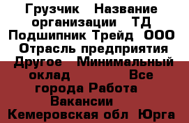 Грузчик › Название организации ­ ТД Подшипник Трейд, ООО › Отрасль предприятия ­ Другое › Минимальный оклад ­ 35 000 - Все города Работа » Вакансии   . Кемеровская обл.,Юрга г.